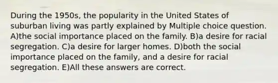 During the 1950s, the popularity in the United States of suburban living was partly explained by Multiple choice question. A)the social importance placed on the family. B)a desire for racial segregation. C)a desire for larger homes. D)both the social importance placed on the family, and a desire for racial segregation. E)All these answers are correct.