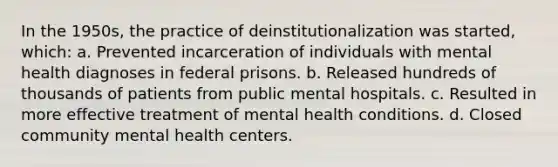 In the 1950s, the practice of deinstitutionalization was started, which: a. Prevented incarceration of individuals with mental health diagnoses in federal prisons. b. Released hundreds of thousands of patients from public mental hospitals. c. Resulted in more effective treatment of mental health conditions. d. Closed community mental health centers.