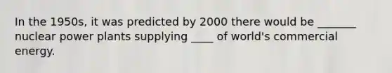 In the 1950s, it was predicted by 2000 there would be _______ nuclear power plants supplying ____ of world's commercial energy.