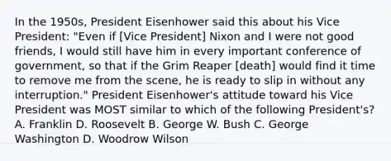 In the 1950s, President Eisenhower said this about his Vice President: "Even if [Vice President] Nixon and I were not good friends, I would still have him in every important conference of government, so that if the Grim Reaper [death] would find it time to remove me from the scene, he is ready to slip in without any interruption." President Eisenhower's attitude toward his Vice President was MOST similar to which of the following President's? A. Franklin D. Roosevelt B. George W. Bush C. George Washington D. Woodrow Wilson