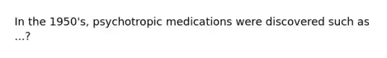 In the 1950's, psychotropic medications were discovered such as ...?