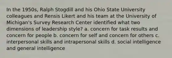 In the 1950s, Ralph Stogdill and his Ohio State University colleagues and Rensis Likert and his team at the University of Michigan's Survey Research Center identified what two dimensions of leadership style? a. concern for task results and concern for people b. concern for self and concern for others c. interpersonal skills and intrapersonal skills d. social intelligence and general intelligence