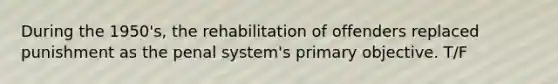 During the 1950's, the rehabilitation of offenders replaced punishment as the penal system's primary objective. T/F