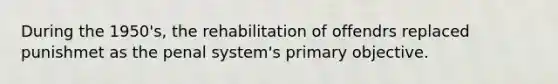 During the 1950's, the rehabilitation of offendrs replaced punishmet as the penal system's primary objective.