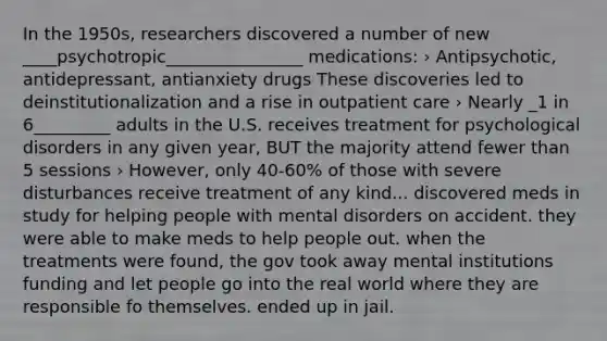 In the 1950s, researchers discovered a number of new ____psychotropic________________ medications: › Antipsychotic, antidepressant, antianxiety drugs These discoveries led to deinstitutionalization and a rise in outpatient care › Nearly _1 in 6_________ adults in the U.S. receives treatment for psychological disorders in any given year, BUT the majority attend fewer than 5 sessions › However, only 40-60% of those with severe disturbances receive treatment of any kind... discovered meds in study for helping people with mental disorders on accident. they were able to make meds to help people out. when the treatments were found, the gov took away mental institutions funding and let people go into the real world where they are responsible fo themselves. ended up in jail.