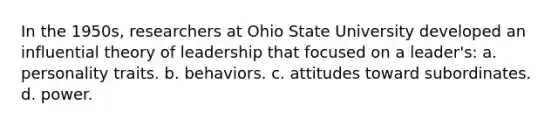 In the 1950s, researchers at Ohio State University developed an influential theory of leadership that focused on a leader's: a. personality traits. b. behaviors. c. attitudes toward subordinates. d. power.