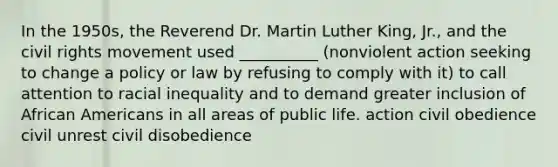 In the 1950s, the Reverend Dr. Martin Luther King, Jr., and the civil rights movement used __________ (nonviolent action seeking to change a policy or law by refusing to comply with it) to call attention to racial inequality and to demand greater inclusion of African Americans in all areas of public life. action civil obedience civil unrest civil disobedience