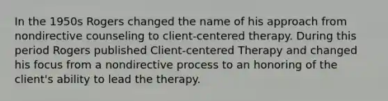 In the 1950s Rogers changed the name of his approach from nondirective counseling to client-centered therapy. During this period Rogers published Client-centered Therapy and changed his focus from a nondirective process to an honoring of the client's ability to lead the therapy.