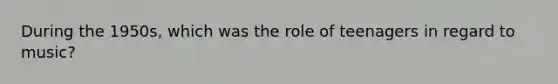 During the 1950s, which was the role of teenagers in regard to music?