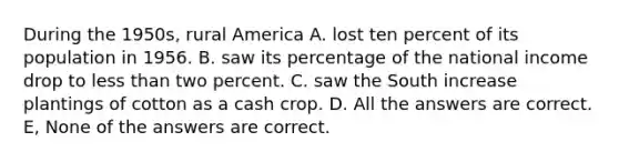 During the 1950s, rural America A. lost ten percent of its population in 1956. B. saw its percentage of the national income drop to less than two percent. C. saw the South increase plantings of cotton as a cash crop. D. All the answers are correct. E, None of the answers are correct.