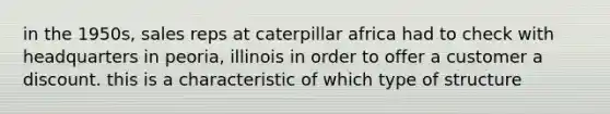 in the 1950s, sales reps at caterpillar africa had to check with headquarters in peoria, illinois in order to offer a customer a discount. this is a characteristic of which type of structure