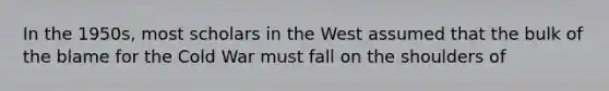 In the 1950s, most scholars in the West assumed that the bulk of the blame for the Cold War must fall on the shoulders of