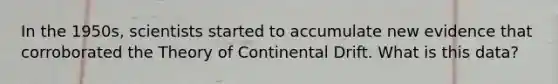 In the 1950s, scientists started to accumulate new evidence that corroborated the Theory of Continental Drift. What is this data?