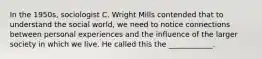 In the 1950s, sociologist C. Wright Mills contended that to understand the social world, we need to notice connections between personal experiences and the influence of the larger society in which we live. He called this the ____________.