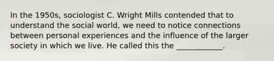 In the 1950s, sociologist C. Wright Mills contended that to understand the social world, we need to notice connections between personal experiences and the influence of the larger society in which we live. He called this the ____________.