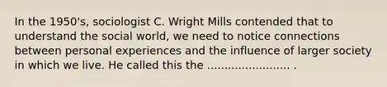 In the 1950's, sociologist C. Wright Mills contended that to understand the social world, we need to notice connections between personal experiences and the influence of larger society in which we live. He called this the ........................ .