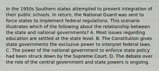 In the 1950s Southern states attempted to prevent integration of their public schools. In return, the National Guard was sent to force states to implement federal regulations. This scenario illustrates which of the following about the relationship between the state and national governments? A. Most issues regarding education are settled at the state level. B. The Constitution gives state governments the exclusive power to interpret federal laws. C. The power of the national government to enforce state policy had been struck down by the Supreme Court. D. The debate over the role of the central government and state powers is ongoing.