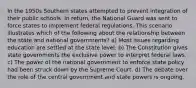 In the 1950s Southern states attempted to prevent integration of their public schools. In return, the National Guard was sent to force states to implement federal regulations. This scenario illustrates which of the following about the relationship between the state and national governments? a) Most issues regarding education are settled at the state level. b) The Constitution gives state governments the exclusive power to interpret federal laws. c) The power of the national government to enforce state policy had been struck down by the Supreme Court. d) The debate over the role of the central government and state powers is ongoing.