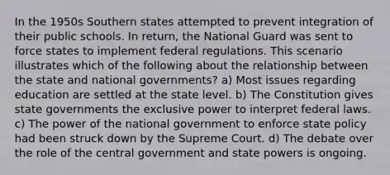 In the 1950s Southern states attempted to prevent integration of their public schools. In return, the National Guard was sent to force states to implement federal regulations. This scenario illustrates which of the following about the relationship between the state and national governments? a) Most issues regarding education are settled at the state level. b) The Constitution gives state governments the exclusive power to interpret federal laws. c) The power of the national government to enforce state policy had been struck down by the Supreme Court. d) The debate over the role of the central government and state powers is ongoing.