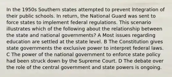 In the 1950s Southern states attempted to prevent integration of their public schools. In return, the National Guard was sent to force states to implement federal regulations. This scenario illustrates which of the following about the relationship between the state and national governments? A Most issues regarding education are settled at the state level. B The Constitution gives state governments the exclusive power to interpret federal laws. C The power of the national government to enforce state policy had been struck down by the Supreme Court. D The debate over the role of the central government and state powers is ongoing.