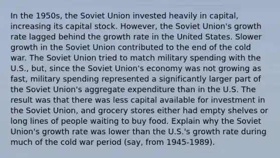 In the 1950s, the Soviet Union invested heavily in capital, increasing its capital stock. However, the Soviet Union's growth rate lagged behind the growth rate in the United States. Slower growth in the Soviet Union contributed to the end of the cold war. The Soviet Union tried to match military spending with the U.S., but, since the Soviet Union's economy was not growing as fast, military spending represented a significantly larger part of the Soviet Union's aggregate expenditure than in the U.S. The result was that there was less capital available for investment in the Soviet Union, and grocery stores either had empty shelves or long lines of people waiting to buy food. Explain why the Soviet Union's growth rate was lower than the U.S.'s growth rate during much of the cold war period (say, from 1945-1989).