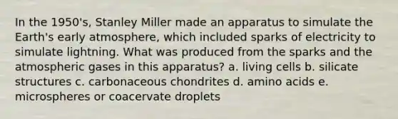 In the 1950's, Stanley Miller made an apparatus to simulate the Earth's early atmosphere, which included sparks of electricity to simulate lightning. What was produced from the sparks and the atmospheric gases in this apparatus? a. living cells b. silicate structures c. carbonaceous chondrites d. <a href='https://www.questionai.com/knowledge/k9gb720LCl-amino-acids' class='anchor-knowledge'>amino acids</a> e. microspheres or coacervate droplets