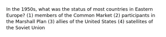 In the 1950s, what was the status of most countries in Eastern Europe? (1) members of the Common Market (2) participants in the Marshall Plan (3) allies of the United States (4) satellites of the Soviet Union