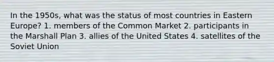 In the 1950s, what was the status of most countries in Eastern Europe? 1. members of the Common Market 2. participants in the Marshall Plan 3. allies of the United States 4. satellites of the Soviet Union