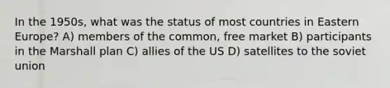 In the 1950s, what was the status of most countries in Eastern Europe? A) members of the common, free market B) participants in the Marshall plan C) allies of the US D) satellites to the soviet union