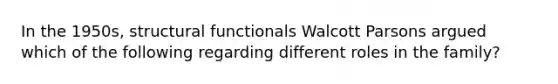 In the 1950s, structural functionals Walcott Parsons argued which of the following regarding different roles in the family?