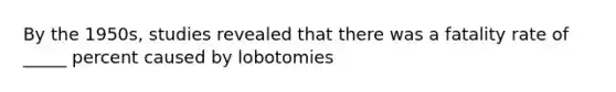 By the 1950s, studies revealed that there was a fatality rate of _____ percent caused by lobotomies