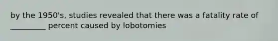 by the 1950's, studies revealed that there was a fatality rate of _________ percent caused by lobotomies