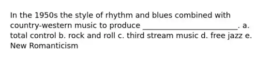 In the 1950s the style of rhythm and blues combined with country-western music to produce _________________________. a. total control b. rock and roll c. third stream music d. free jazz e. New Romanticism