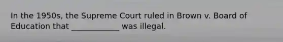 In the 1950s, the Supreme Court ruled in Brown v. Board of Education that ____________ was illegal.