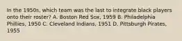 In the 1950s, which team was the last to integrate black players onto their roster? A. Boston Red Sox, 1959 B. Philadelphia Phillies, 1950 C. Cleveland Indians, 1951 D. Pittsburgh Pirates, 1955