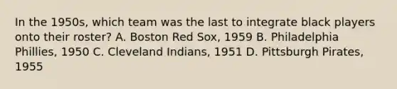 In the 1950s, which team was the last to integrate black players onto their roster? A. Boston Red Sox, 1959 B. Philadelphia Phillies, 1950 C. Cleveland Indians, 1951 D. Pittsburgh Pirates, 1955