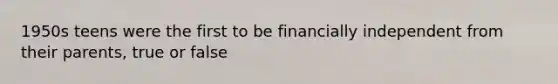 1950s teens were the first to be financially independent from their parents, true or false