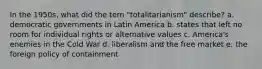 In the 1950s, what did the tern "totalitarianism" describe? a. democratic governments in Latin America b. states that left no room for individual rights or alternative values c. America's enemies in the Cold War d. liberalism and the free market e. the foreign policy of containment