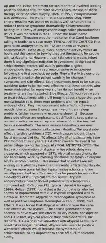 Up until the 1950s, treatment for schizophrenia involved keeping patients sedated and, for more severe cases, the use of shock therapy or crude brain surgery. Then, in 1951, chlorpromazine was developed - the world's first antipsychotic drug. When chlorpromazine was tested on patients with schizophrenia, it reduced positive symptoms dramatically. Chlorpromazine belongs to a family of antipsychotic drugs called phenothiazines (PTZ). It was marketed in the US under the brand name "Thorazine". Thorazine was the medication that Carol had been taking in Bradshaw's case study. TYPICAL ANTIPSYCHOTICS: First generation antipsychotics like PTZ are known as "typical" antipsychotics. These drugs block dopamine activity within 48 hours and this seems to be why they are therapeutic for people with schizophrenia. However, it can take several weeks before there is any significant reduction in symptoms. In the case of schizophrenia, doctors will usually prescribe a typical antipsychotic drug, such as chlorpromazine or haloperidol following the first psychotic episode. They will only try one drug at a time to monitor the patient carefully for changes in symptoms and side effects. Drug treatments need to be started quickly in order to be the most effective and those patients who remain untreated for many years often do not benefit when treatments are finally started. Side Effects: Although being able to treat schizophrenia with a pill brought about a huge change in mental health care, there were problems with the typical antipsychotics. They had unpleasant side effects: - dryness of mouth - blurred vision & grogginess - weight gain - sleep problems (either insomnia or excessive sleeping) - Because these side-effects are unpleasant, it's difficult to keep patients on their medication once they are released from the hospital. Serious side-effects: The more serious side-effects are even nastier: - muscle tremors and spasms - drooling The worst side-effect is tardive dyskinesia (TD), which causes uncontrollable facial grimaces and tics. TD affects 25% of all patients who take PTZ for more than 7 years. TD is often irreversible even if the patient stops taking the drugs. ATYPICAL ANTIPSYCHOTICS: The first second-generation or atypical antipsychotic drug was clozapine, which appeared in 1971. Atypical antipsychotics do not necessarily work by blocking dopamine receptors - clozapine blocks serotonin instead. This means that scientists are not entirely sure why they have the therapeutic effects that they do. They are more powerful than typical antipsychotics and are usually prescribed as a "last resort" or for people for whom the side-effects of PTZ (typical) are too severe. Atypical antipsychotics benefit 85% of patients with schizophrenia, compared with 65% given PTZ (typical) (Awad & Voruganti, 1999). Meltzer (1999) found that a third of patients who had shown no improvement with PTZ (typical) responded well to clozapine. Moreover, Atypical do treat negative symptoms as well as positive symptoms (Remington & Kapur, 2000). Side Effects: It was hoped that Atypical would not have the same side-effects as PTZ (typical). The second generation drugs seemed to have fewer side effects like dry mouth, constipation and TD. In fact, Atypical produce their own side-effects, like diabetes. TD is a possible side-effect with Atypical as well, but onset takes longer (decades). Atypical also seem to produce withdrawal effects which increase the symptoms of schizophrenia, so it's important to come off such medication slowly.