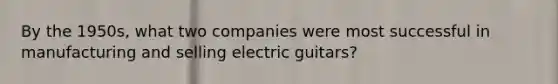 By the 1950s, what two companies were most successful in manufacturing and selling electric guitars?