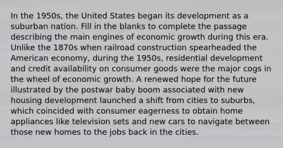 In the 1950s, the United States began its development as a suburban nation. Fill in the blanks to complete the passage describing the main engines of economic growth during this era. Unlike the 1870s when railroad construction spearheaded the American economy, during the 1950s, residential development and credit availability on consumer goods were the major cogs in the wheel of economic growth. A renewed hope for the future illustrated by the postwar baby boom associated with new housing development launched a shift from cities to suburbs, which coincided with consumer eagerness to obtain home appliances like television sets and new cars to navigate between those new homes to the jobs back in the cities.