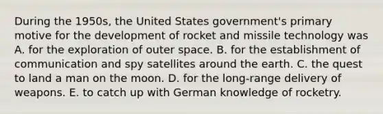 During the 1950s, the United States government's primary motive for the development of rocket and missile technology was A. for the exploration of outer space. B. for the establishment of communication and spy satellites around the earth. C. the quest to land a man on the moon. D. for the long-range delivery of weapons. E. to catch up with German knowledge of rocketry.