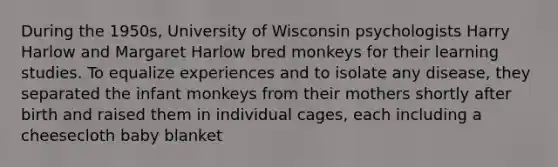 During the 1950s, University of Wisconsin psychologists Harry Harlow and Margaret Harlow bred monkeys for their learning studies. To equalize experiences and to isolate any disease, they separated the infant monkeys from their mothers shortly after birth and raised them in individual cages, each including a cheesecloth baby blanket