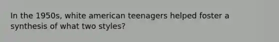 In the 1950s, white american teenagers helped foster a synthesis of what two styles?