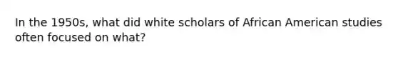 In the 1950s, what did white scholars of African American studies often focused on what?