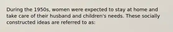 During the 1950s, women were expected to stay at home and take care of their husband and children's needs. These socially constructed ideas are referred to as: