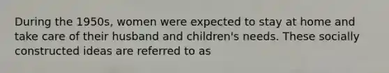 During the 1950s, women were expected to stay at home and take care of their husband and children's needs. These socially constructed ideas are referred to as