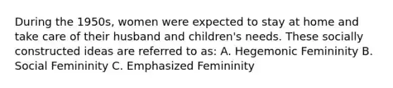 During the 1950s, women were expected to stay at home and take care of their husband and children's needs. These socially constructed ideas are referred to as: A. Hegemonic Femininity B. Social Femininity C. Emphasized Femininity