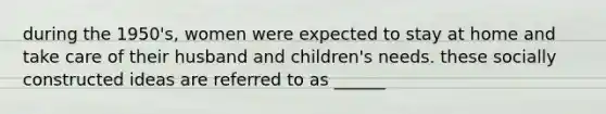 during the 1950's, women were expected to stay at home and take care of their husband and children's needs. these socially constructed ideas are referred to as ______