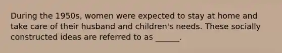 During the 1950s, women were expected to stay at home and take care of their husband and children's needs. These socially constructed ideas are referred to as ______.